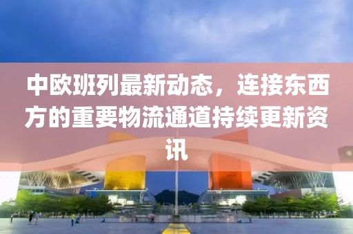 中欧班列最新动态，连接东西方的重要物流通道持续更新资讯