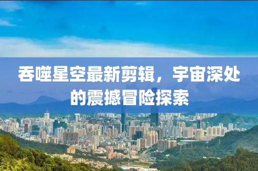 吞噬星空最新剪辑，宇宙深处的震撼冒险探索