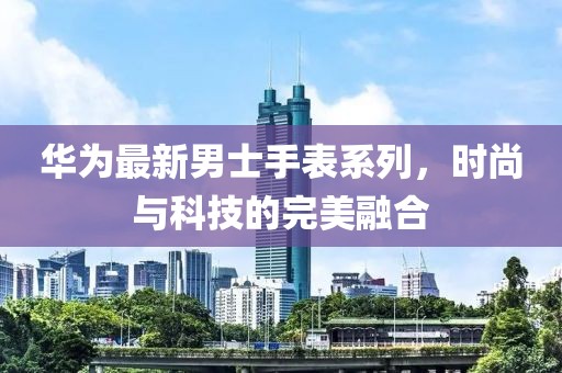 华为最新男士手表系列，时尚与科技的完美融合
