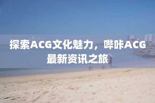 探索ACG文化魅力，哔咔ACG最新资讯之旅