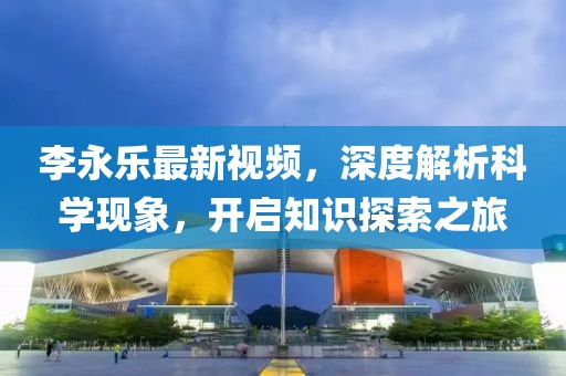 李永乐最新视频，深度解析科学现象，开启知识探索之旅
