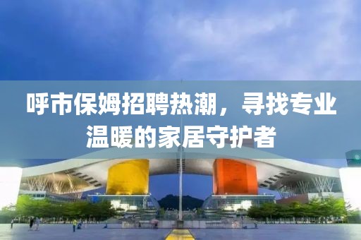 呼市保姆招聘热潮，寻找专业温暖的家居守护者