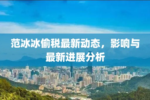 范冰冰偷税最新动态，影响与最新进展分析
