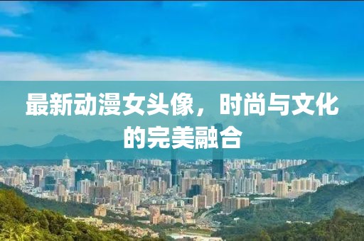 最新动漫女头像，时尚与文化的完美融合