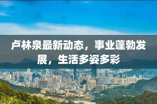 卢林泉最新动态，事业蓬勃发展，生活多姿多彩