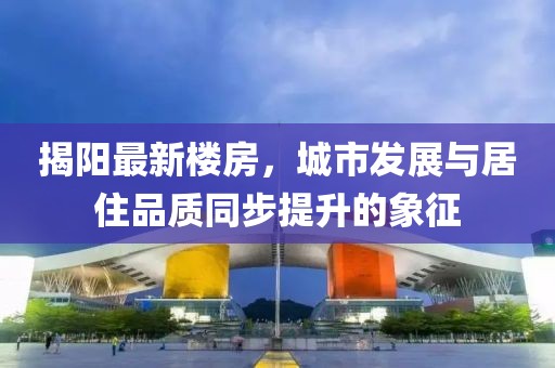 揭阳最新楼房，城市发展与居住品质同步提升的象征