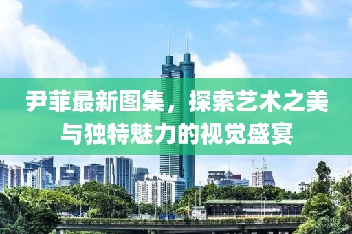 尹菲最新图集，探索艺术之美与独特魅力的视觉盛宴