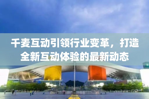 千麦互动引领行业变革，打造全新互动体验的最新动态