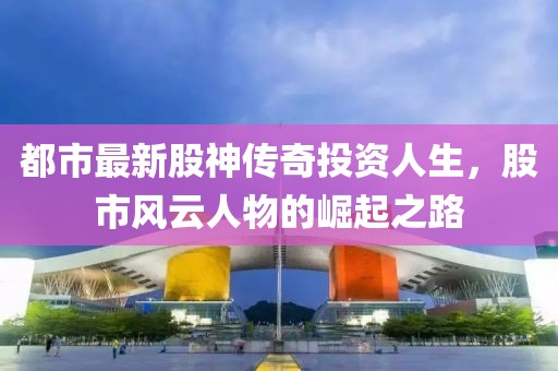 都市最新股神传奇投资人生，股市风云人物的崛起之路