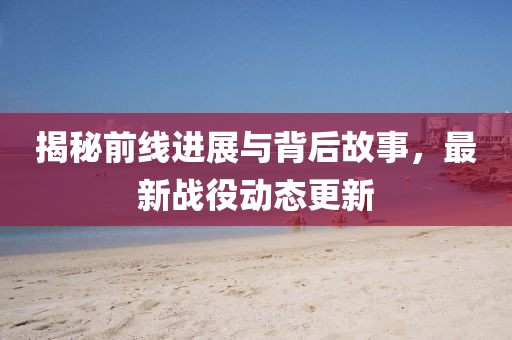 揭秘前线进展与背后故事，最新战役动态更新