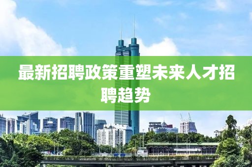 最新招聘政策重塑未来人才招聘趋势