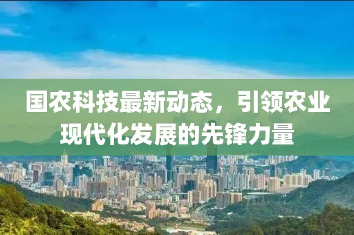 国农科技最新动态，引领农业现代化发展的先锋力量