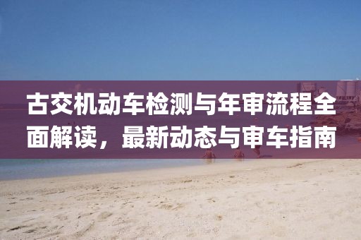 古交机动车检测与年审流程全面解读，最新动态与审车指南
