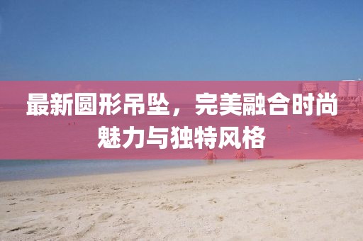 最新圆形吊坠，完美融合时尚魅力与独特风格