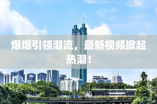 爆爆引领潮流，最新视频掀起热潮！