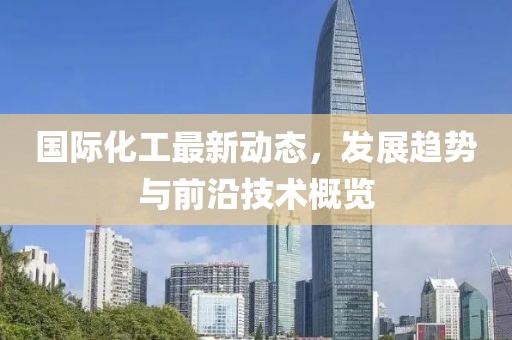 国际化工最新动态，发展趋势与前沿技术概览