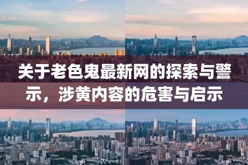 关于老色鬼最新网的探索与警示，涉黄内容的危害与启示