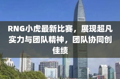 RNG小虎最新比赛，展现超凡实力与团队精神，团队协同创佳绩