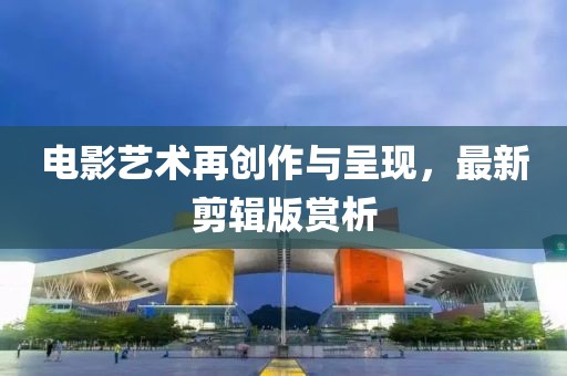 电影艺术再创作与呈现，最新剪辑版赏析
