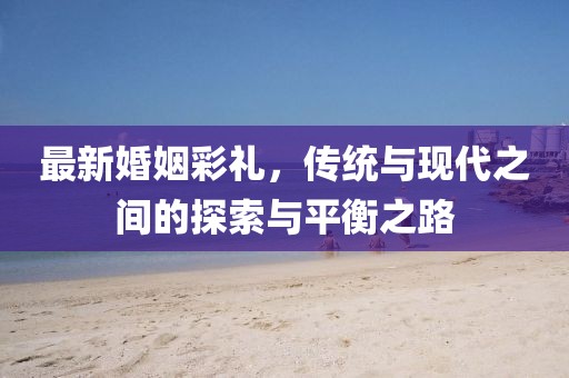 最新婚姻彩礼，传统与现代之间的探索与平衡之路