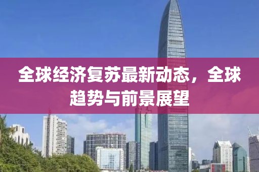 全球经济复苏最新动态，全球趋势与前景展望