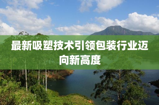 最新吸塑技术引领包装行业迈向新高度