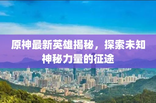 原神最新英雄揭秘，探索未知神秘力量的征途