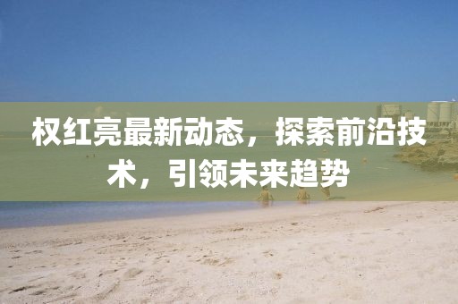 权红亮最新动态，探索前沿技术，引领未来趋势