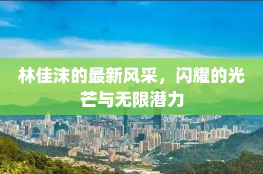 林佳沫的最新风采，闪耀的光芒与无限潜力