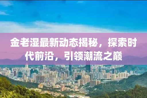 金老湿最新动态揭秘，探索时代前沿，引领潮流之巅