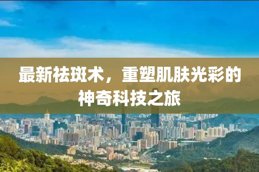 最新祛斑术，重塑肌肤光彩的神奇科技之旅