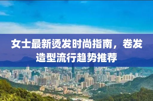 女士最新烫发时尚指南，卷发造型流行趋势推荐