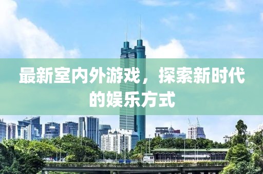 最新室内外游戏，探索新时代的娱乐方式