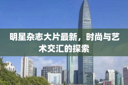 明星杂志大片最新，时尚与艺术交汇的探索