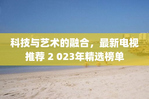 科技与艺术的融合，最新电视推荐 2 023年精选榜单