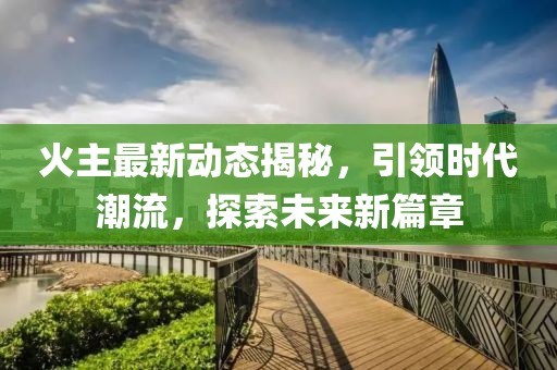 火主最新动态揭秘，引领时代潮流，探索未来新篇章
