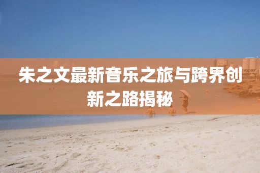 朱之文最新音乐之旅与跨界创新之路揭秘