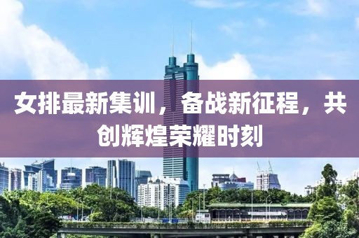 女排最新集训，备战新征程，共创辉煌荣耀时刻