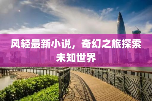 风轻最新小说，奇幻之旅探索未知世界