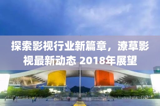探索影视行业新篇章，潦草影视最新动态 2018年展望