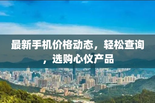 最新手机价格动态，轻松查询，选购心仪产品