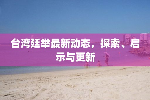 台湾廷举最新动态，探索、启示与更新