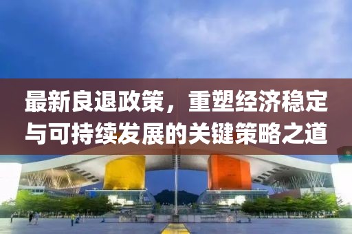 最新良退政策，重塑经济稳定与可持续发展的关键策略之道