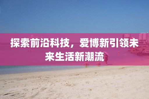探索前沿科技，爱博新引领未来生活新潮流