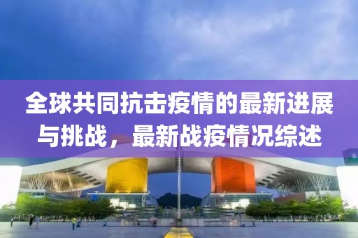 全球共同抗击疫情的最新进展与挑战，最新战疫情况综述