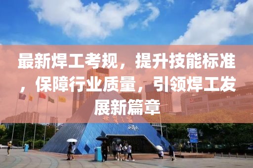最新焊工考规，提升技能标准，保障行业质量，引领焊工发展新篇章