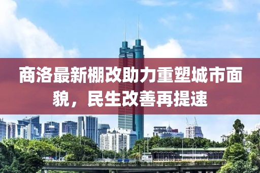 商洛最新棚改助力重塑城市面貌，民生改善再提速