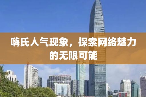 嗨氏人气现象，探索网络魅力的无限可能
