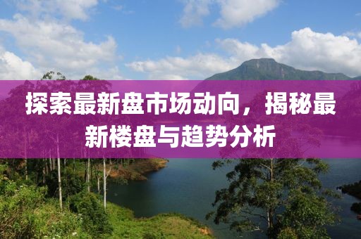 探索最新盘市场动向，揭秘最新楼盘与趋势分析