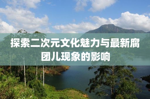 探索二次元文化魅力与最新腐团儿现象的影响